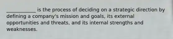 ____________ is the process of deciding on a strategic direction by defining a company's mission and goals, its external opportunities and threats, and its internal strengths and weaknesses.