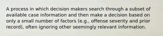 A process in which decision makers search through a subset of available case information and then make a decision based on only a small number of factors (e.g., offense severity and prior record), often ignoring other seemingly relevant information.