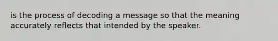 is the process of decoding a message so that the meaning accurately reflects that intended by the speaker.