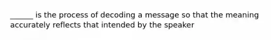 ______ is the process of decoding a message so that the meaning accurately reflects that intended by the speaker