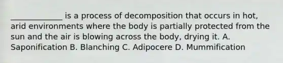 _____________ is a process of decomposition that occurs in hot, arid environments where the body is partially protected from the sun and the air is blowing across the body, drying it. A. Saponification B. Blanching C. Adipocere D. Mummification