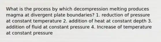 What is the process by which decompression melting produces magma at divergent plate boundaries? 1. reduction of pressure at constant temperature 2. addition of heat at constant depth 3. addition of fluid at constant pressure 4. Increase of temperature at constant pressure