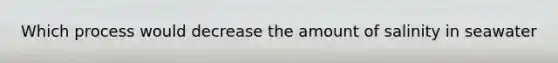 Which process would decrease the amount of salinity in seawater