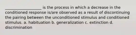 ___________________ is the process in which a decrease in the conditioned response is/are observed as a result of discontinuing the pairing between the unconditioned stimulus and conditioned stimulus. a. habituation b. generalization c. extinction d. discrimination