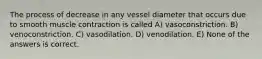 The process of decrease in any vessel diameter that occurs due to smooth muscle contraction is called A) vasoconstriction. B) venoconstriction. C) vasodilation. D) venodilation. E) None of the answers is correct.