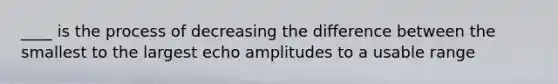 ____ is the process of decreasing the difference between the smallest to the largest echo amplitudes to a usable range