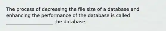 The process of decreasing the file size of a database and enhancing the performance of the database is called ____________________ the database.