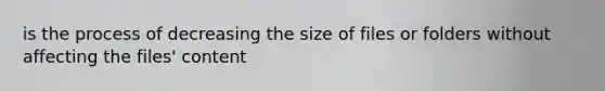 is the process of decreasing the size of files or folders without affecting the files' content