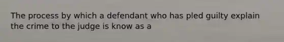 The process by which a defendant who has pled guilty explain the crime to the judge is know as a