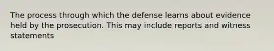 The process through which the defense learns about evidence held by the prosecution. This may include reports and witness statements