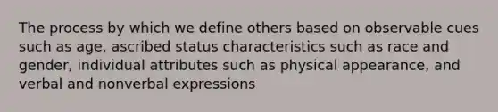 The process by which we define others based on observable cues such as age, ascribed status characteristics such as race and gender, individual attributes such as physical appearance, and verbal and nonverbal expressions