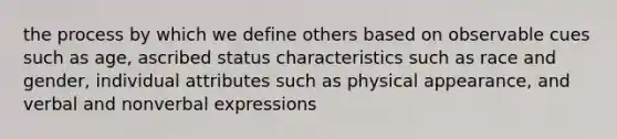 the process by which we define others based on observable cues such as age, ascribed status characteristics such as race and gender, individual attributes such as physical appearance, and verbal and nonverbal expressions