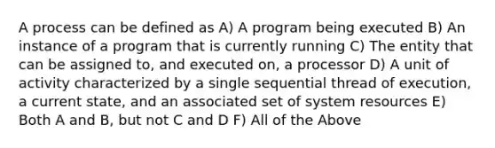 A process can be defined as A) A program being executed B) An instance of a program that is currently running C) The entity that can be assigned to, and executed on, a processor D) A unit of activity characterized by a single sequential thread of execution, a current state, and an associated set of system resources E) Both A and B, but not C and D F) All of the Above