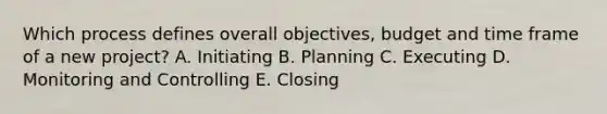 Which process defines overall objectives, budget and time frame of a new project? A. Initiating B. Planning C. Executing D. Monitoring and Controlling E. Closing