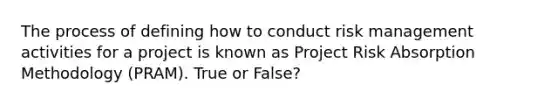 The process of defining how to conduct risk management activities for a project is known as Project Risk Absorption Methodology (PRAM). True or False?