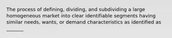 The process of defining, dividing, and subdividing a large homogeneous market into clear identifiable segments having similar needs, wants, or demand characteristics as identified as _______