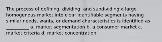 The process of defining, dividing, and subdividing a large homogenous market into clear identifiable segments having similar needs, wants, or demand characteristics is identified as __________ a. market segmentation b. a consumer market c. market criteria d. market concentration