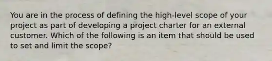 You are in the process of defining the high-level scope of your project as part of developing a project charter for an external customer. Which of the following is an item that should be used to set and limit the scope?