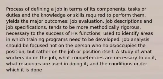 Process of defining a job in terms of its components, tasks or duties and the knowledge or skills required to perform them, yields the major outcomes: job evaluation, job descriptions and job specifications, tends to be more methodically rigorous, necessary to the success of HR functions, used to identify areas in which training programs need to be developed. Job analysis should be focused not on the person who holds/occupies the position, but rather on the job or position itself. A study of what workers do on the job, what competencies are necessary to do it, what resources are used in doing it, and the conditions under which it is done