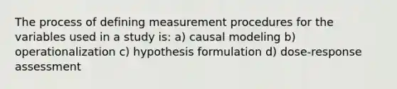 The process of defining measurement procedures for the variables used in a study is: a) causal modeling b) operationalization c) hypothesis formulation d) dose-response assessment