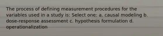 The process of defining measurement procedures for the variables used in a study is: Select one: a. causal modeling b. dose-response assessment c. hypothesis formulation d. operationalization