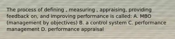 The process of defining , measuring , appraising, providing feedback on, and improving performance is called: A. MBO (management by objectives) B. a control system C. performance management D. performance appraisal