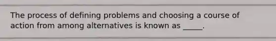 The process of defining problems and choosing a course of action from among alternatives is known as _____.