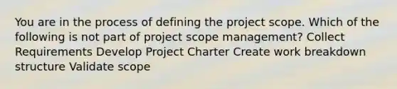 You are in the process of defining the project scope. Which of the following is not part of project scope management? Collect Requirements Develop Project Charter Create work breakdown structure Validate scope