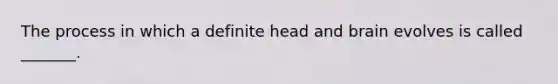 The process in which a definite head and brain evolves is called _______.