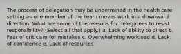 The process of delegation may be undermined in the health care setting as one member of the team moves work in a downward direction. What are some of the reasons for delegatees to resist responsibility? (Select all that apply.) a. Lack of ability to direct b. Fear of criticism for mistakes c. Overwhelming workload d. Lack of confidence e. Lack of resources