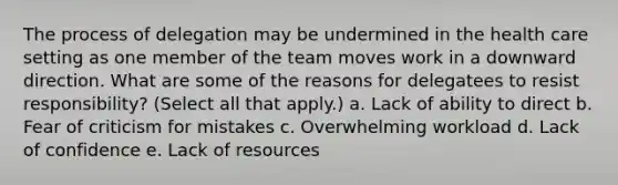 The process of delegation may be undermined in the health care setting as one member of the team moves work in a downward direction. What are some of the reasons for delegatees to resist responsibility? (Select all that apply.) a. Lack of ability to direct b. Fear of criticism for mistakes c. Overwhelming workload d. Lack of confidence e. Lack of resources