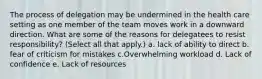 The process of delegation may be undermined in the health care setting as one member of the team moves work in a downward direction. What are some of the reasons for delegatees to resist responsibility? (Select all that apply.) a. lack of ability to direct b. fear of criticism for mistakes c.Overwhelming workload d. Lack of confidence e. Lack of resources