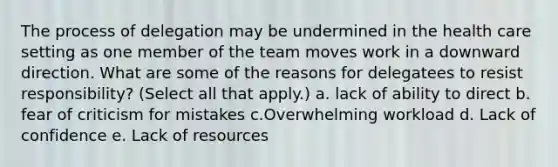 The process of delegation may be undermined in the health care setting as one member of the team moves work in a downward direction. What are some of the reasons for delegatees to resist responsibility? (Select all that apply.) a. lack of ability to direct b. fear of criticism for mistakes c.Overwhelming workload d. Lack of confidence e. Lack of resources