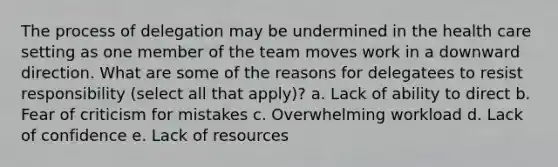 The process of delegation may be undermined in the health care setting as one member of the team moves work in a downward direction. What are some of the reasons for delegatees to resist responsibility (select all that apply)? a. Lack of ability to direct b. Fear of criticism for mistakes c. Overwhelming workload d. Lack of confidence e. Lack of resources