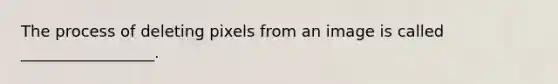 The process of deleting pixels from an image is called _________________.