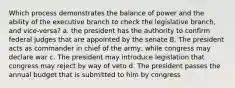 Which process demonstrates the balance of power and the ability of the executive branch to check the legislative branch, and vice-versa? a. the president has the authority to confirm federal judges that are appointed by the senate B. The president acts as commander in chief of the army, while congress may declare war c. The president may introduce legislation that congress may reject by way of veto d. The president passes the annual budget that is submitted to him by congress