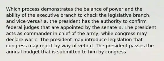 Which process demonstrates the balance of power and the ability of the executive branch to check the legislative branch, and vice-versa? a. the president has the authority to confirm federal judges that are appointed by the senate B. The president acts as commander in chief of the army, while congress may declare war c. The president may introduce legislation that congress may reject by way of veto d. The president passes the annual budget that is submitted to him by congress