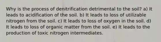 Why is the process of denitrification detrimental to the soil? a) It leads to acidification of the soil. b) It leads to loss of utilizable nitrogen from the soil. c) It leads to loss of oxygen in the soil. d) It leads to loss of organic matter from the soil. e) It leads to the production of toxic nitrogen intermediates.