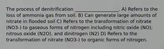 The process of denitrification ___________________. A) Refers to the loss of ammonia gas from soil. B) Can generate large amounts of nitrate in flooded soil C) Refers to the transformation of nitrate (NO3-) to gaseous forms of nitrogen including nitric oxide (NO), nitrous oxide (N2O), and dinitrogen (N2) D) Refers to the transformation of nitrate (NO3-) to organic forms of nitrogen.