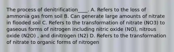 The process of denitrification____. A. Refers to the loss of ammonia gas from soil B. Can generate large amounts of nitrate in flooded soil C. Refers to the transformation of nitrate (NO3) to gaseous forms of nitrogen including nitric oxide (NO), nitrous oxide (N2O) , and dinitrogen (N2) D. Refers to the transformation of nitrate to organic forms of nitrogen