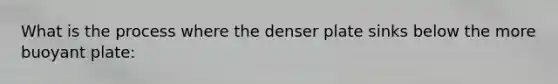 What is the process where the denser plate sinks below the more buoyant plate: