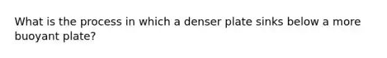 What is the process in which a denser plate sinks below a more buoyant plate?