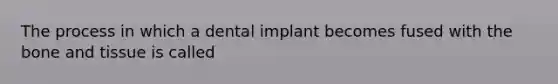 The process in which a dental implant becomes fused with the bone and tissue is called