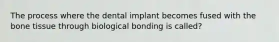 The process where the dental implant becomes fused with the bone tissue through biological bonding is called?