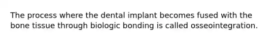 The process where the dental implant becomes fused with the bone tissue through biologic bonding is called osseointegration.