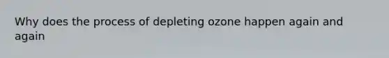 Why does the process of depleting ozone happen again and again