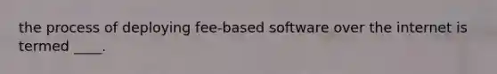 the process of deploying fee-based software over the internet is termed ____.