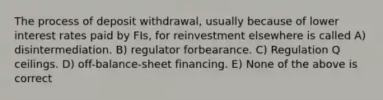 The process of deposit withdrawal, usually because of lower interest rates paid by FIs, for reinvestment elsewhere is called A) disintermediation. B) regulator forbearance. C) Regulation Q ceilings. D) off-balance-sheet financing. E) None of the above is correct