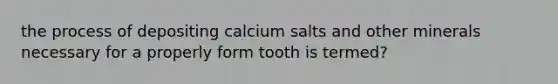 the process of depositing calcium salts and other minerals necessary for a properly form tooth is termed?