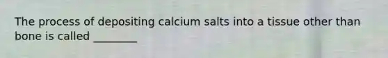 The process of depositing calcium salts into a tissue other than bone is called ________